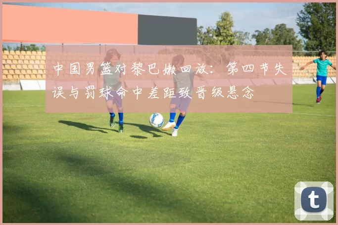 中国男篮对黎巴嫩回放：第四节失误与罚球命中差距致晋级悬念