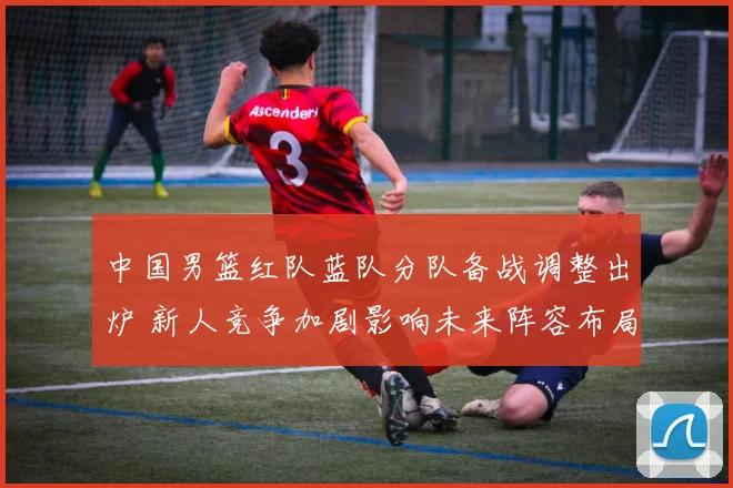 中国男篮红队蓝队分队备战调整出炉 新人竞争加剧影响未来阵容布局