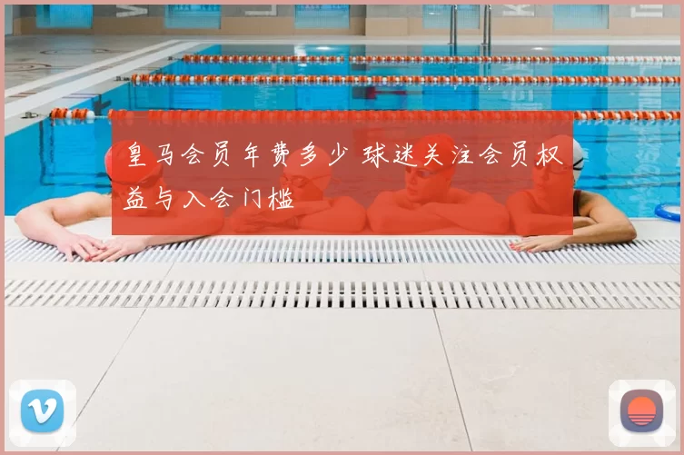 皇马会员年费多少 球迷关注会员权益与入会门槛