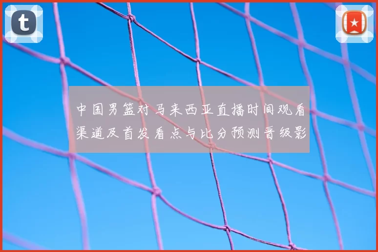 中国男篮对马来西亚直播时间观看渠道及首发看点与比分预测晋级影响
