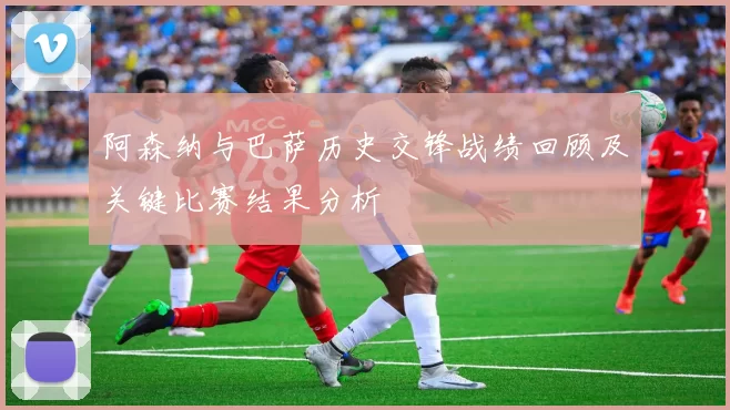 阿森纳与巴萨历史交锋战绩回顾及关键比赛结果分析