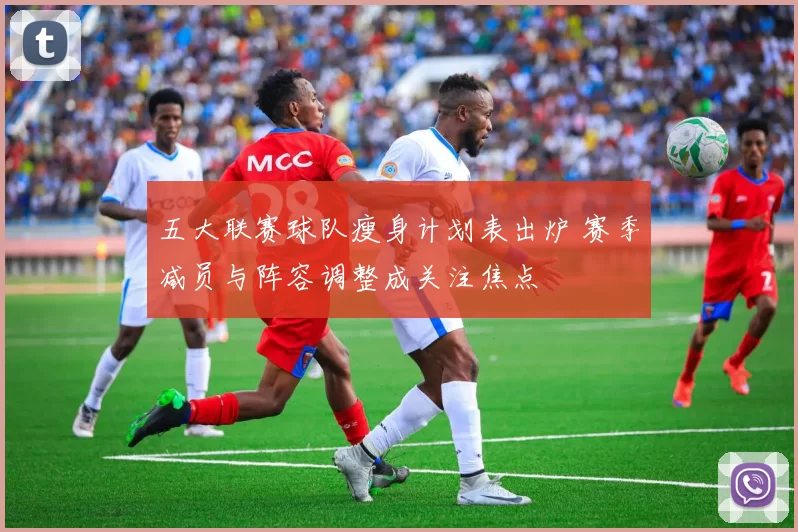 五大联赛球队瘦身计划表出炉 赛季减员与阵容调整成关注焦点