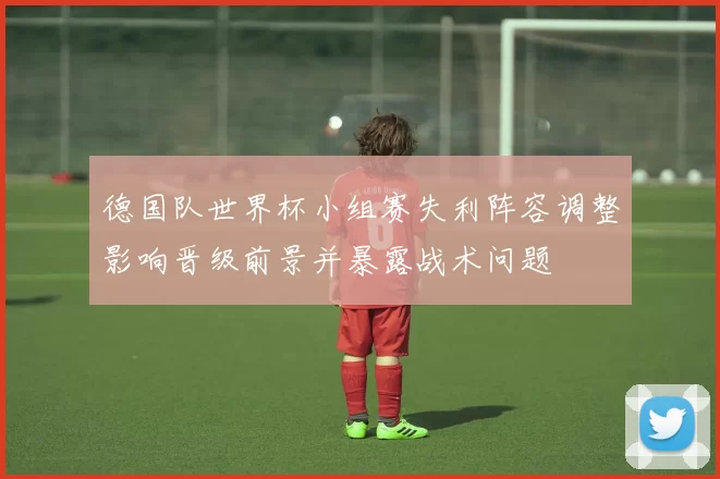 德国队世界杯小组赛失利阵容调整影响晋级前景并暴露战术问题