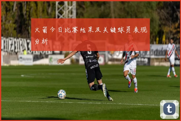 火箭今日比赛结果及关键球员表现分析