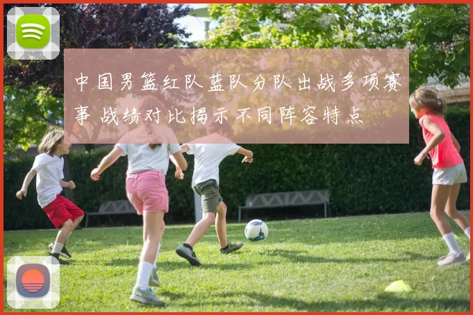 中国男篮红队蓝队分队出战多项赛事 战绩对比揭示不同阵容特点