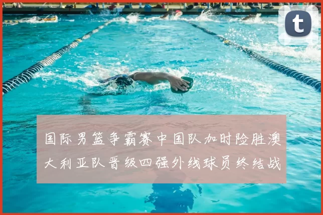 国际男篮争霸赛中国队加时险胜澳大利亚队晋级四强外线球员终结战局