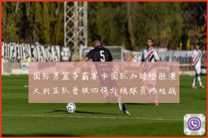 国际男篮争霸赛中国队加时险胜澳大利亚队晋级四强外线球员终结战局