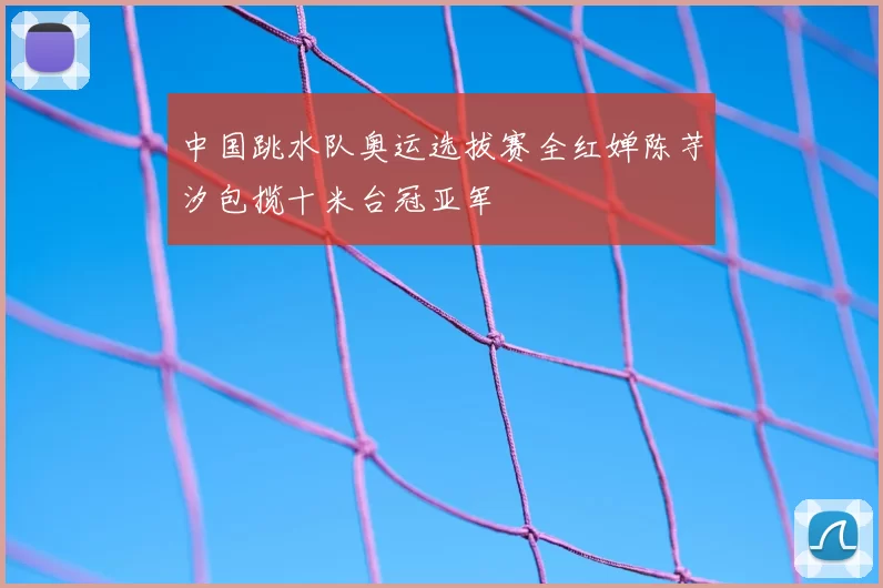 中国跳水队奥运选拔赛全红婵陈芋汐包揽十米台冠亚军