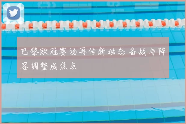 巴黎欧冠赛场再传新动态 备战与阵容调整成焦点