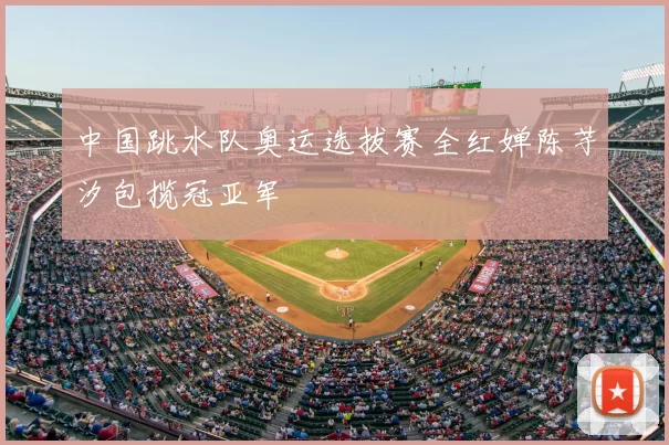 中国跳水队奥运选拔赛全红婵陈芋汐包揽冠亚军