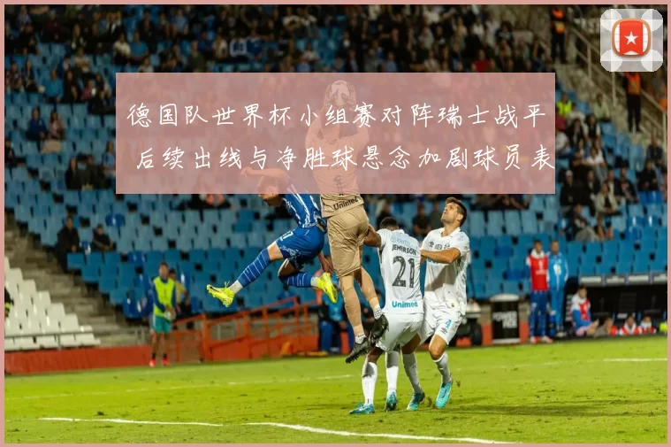 德国队世界杯小组赛对阵瑞士战平 后续出线与净胜球悬念加剧球员表现成焦点