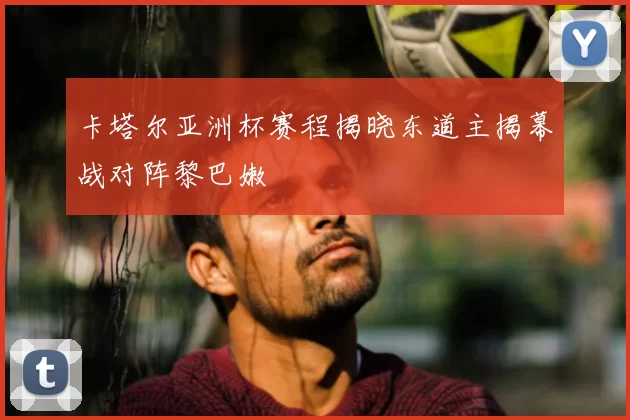 卡塔尔亚洲杯赛程揭晓东道主揭幕战对阵黎巴嫩