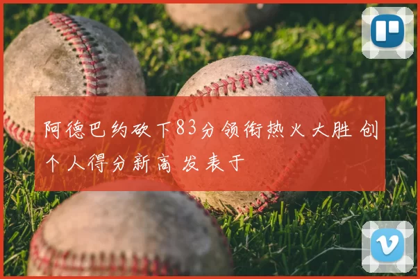 阿德巴约砍下83分领衔热火大胜 创个人得分新高 发表于