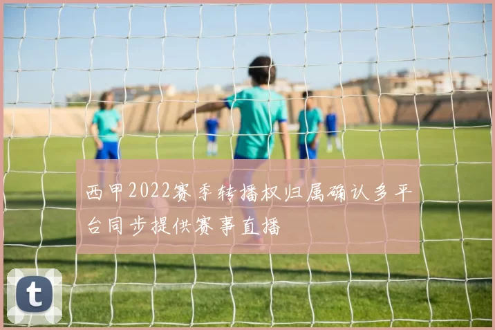 西甲2022赛季转播权归属确认多平台同步提供赛事直播