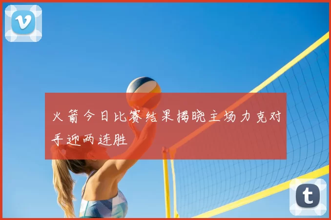 火箭今日比赛结果揭晓主场力克对手迎两连胜