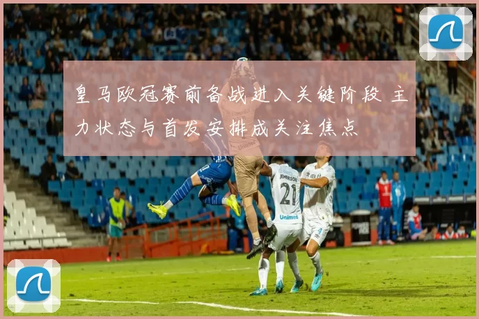 皇马欧冠赛前备战进入关键阶段 主力状态与首发安排成关注焦点