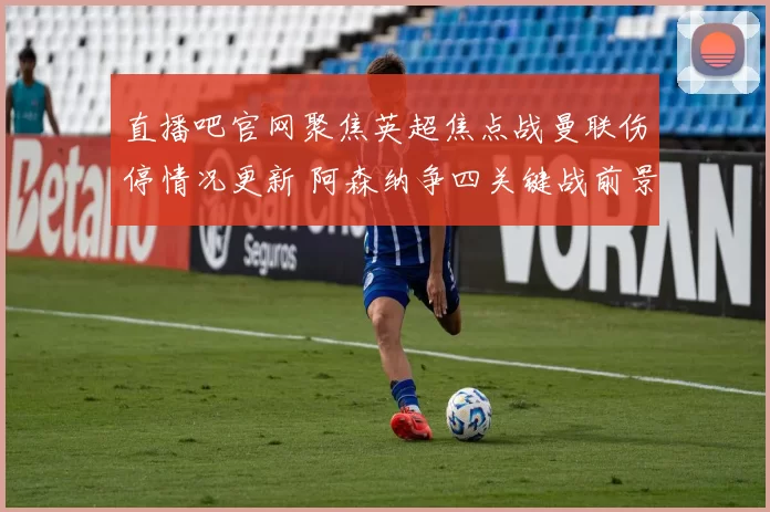 直播吧官网聚焦英超焦点战曼联伤停情况更新 阿森纳争四关键战前景受关注