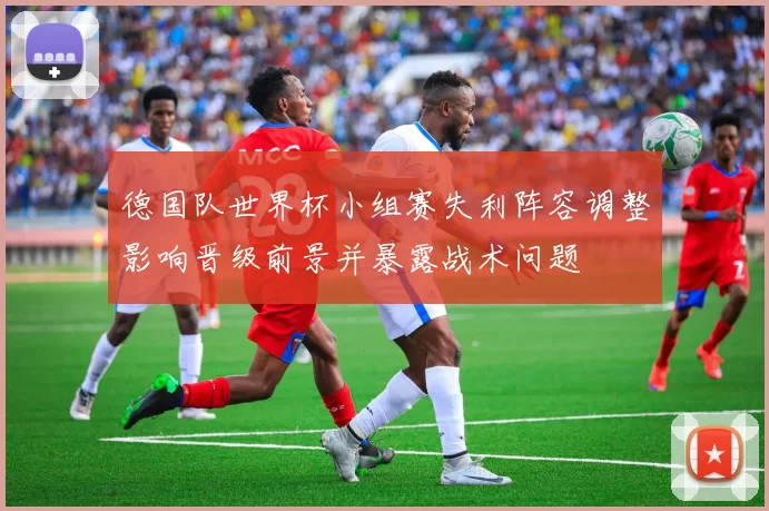 德国队世界杯小组赛失利阵容调整影响晋级前景并暴露战术问题