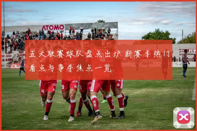 五大联赛球队盘点出炉 新赛季热门看点与争夺焦点一览