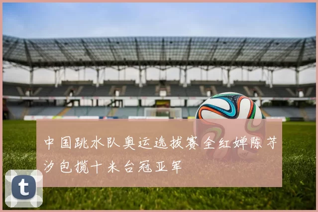 中国跳水队奥运选拔赛全红婵陈芋汐包揽十米台冠亚军