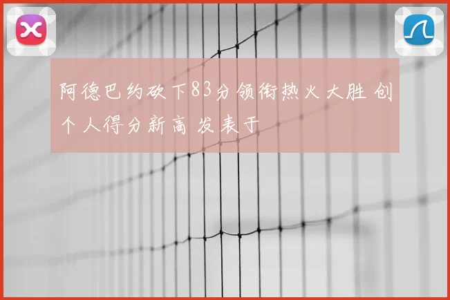 阿德巴约砍下83分领衔热火大胜 创个人得分新高 发表于