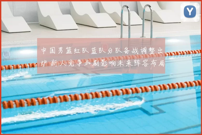 中国男篮红队蓝队分队备战调整出炉 新人竞争加剧影响未来阵容布局