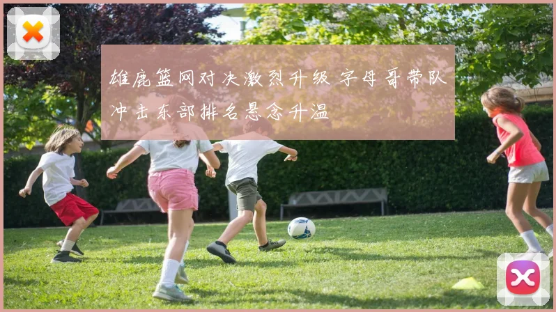 雄鹿篮网对决激烈升级 字母哥带队冲击东部排名悬念升温
