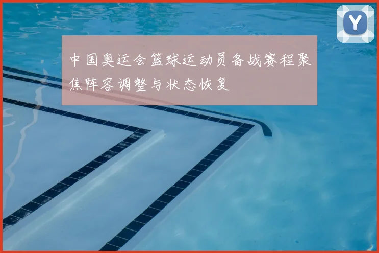 中国奥运会篮球运动员备战赛程聚焦阵容调整与状态恢复
