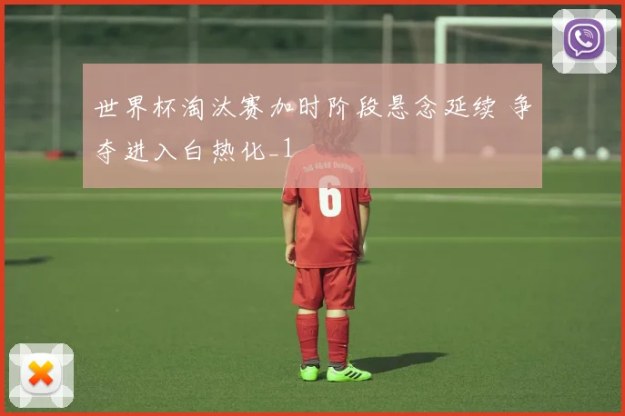 世界杯淘汰赛加时阶段悬念延续 争夺进入白热化_1