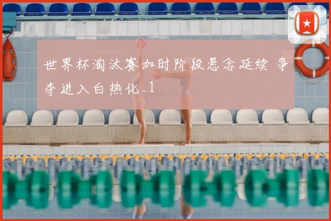 世界杯淘汰赛加时阶段悬念延续 争夺进入白热化_1