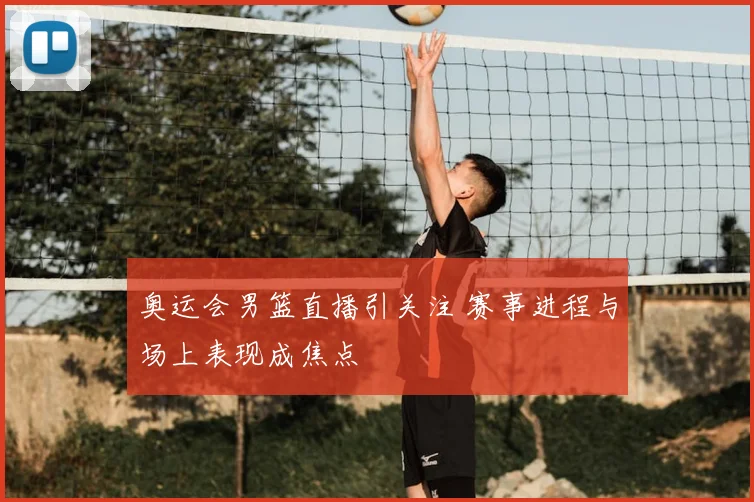 奥运会男篮直播引关注 赛事进程与场上表现成焦点
