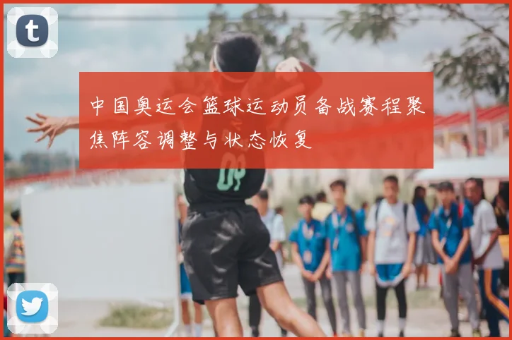 中国奥运会篮球运动员备战赛程聚焦阵容调整与状态恢复