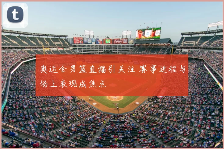 奥运会男篮直播引关注 赛事进程与场上表现成焦点