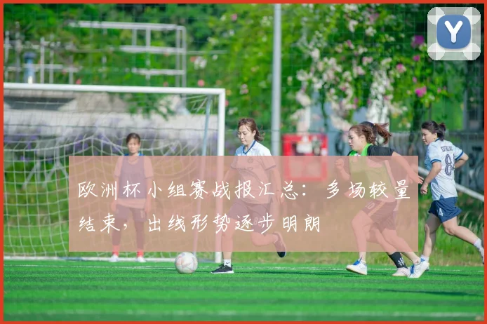 欧洲杯小组赛战报汇总:多场较量结束,出线形势逐步明朗