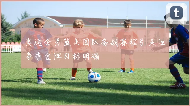 奥运会男篮美国队备战赛程引关注争夺金牌目标明确