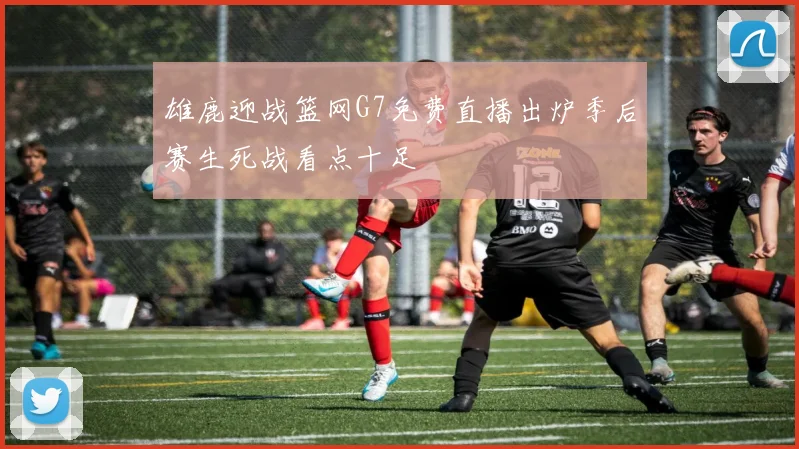 雄鹿迎战篮网G7免费直播出炉季后赛生死战看点十足
